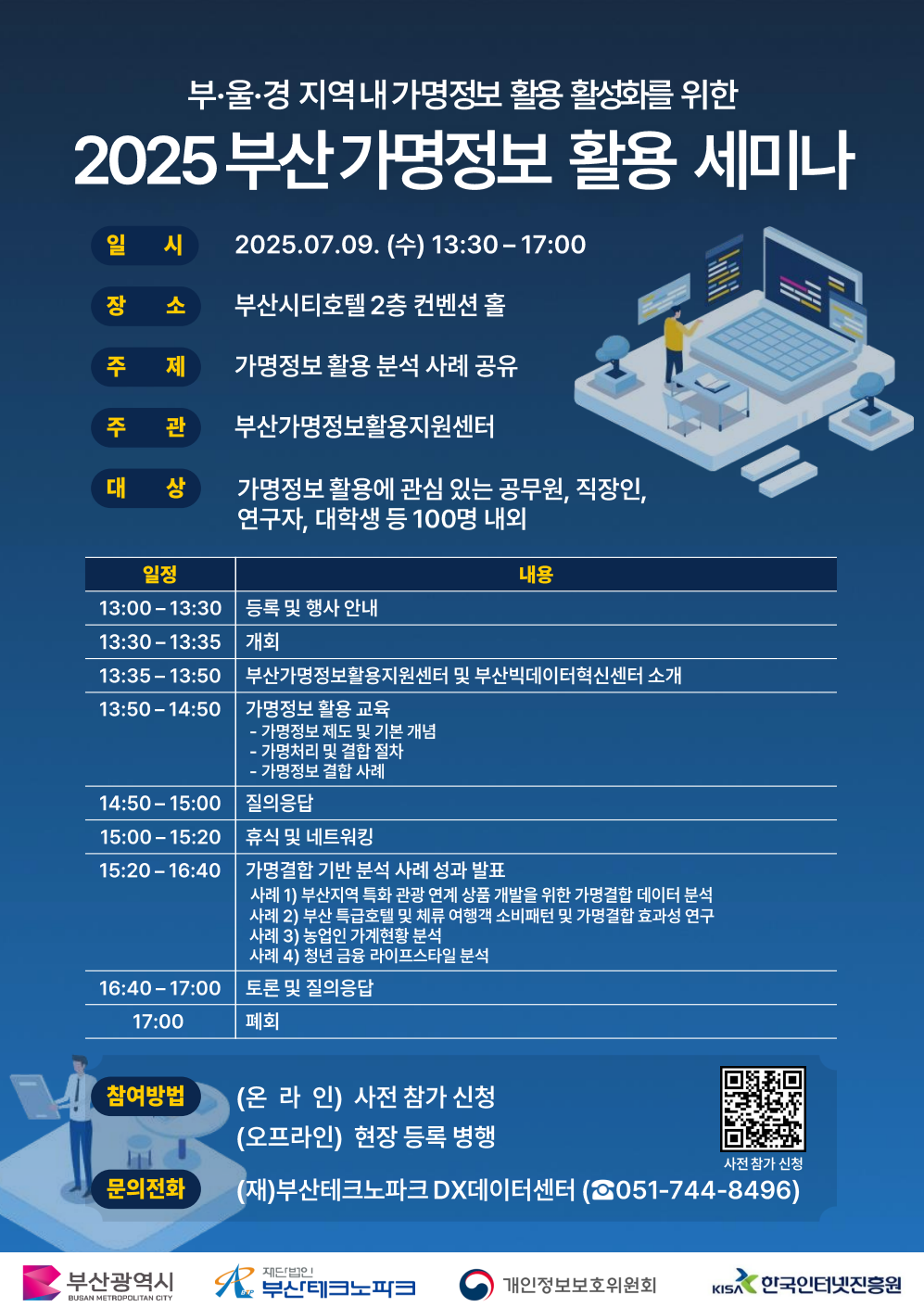2025년 부산 가명정보 활용 세미나 안내

일시 2025. 7. 9.(수) 13:30 ∼ 17:00
장소 부산시티호텔 2층 컨벤션홀 (부산광역시 연제구 신촌로 19 부산시티호텔)
대상 가명정보 활용에 관심 있는 공무원, 직장인, 연구자, 대학생 등 100명 내외
내용- 부산가명정보활용지원센터 및 부산빅데이터혁신센터 소개(15')
- 가명정보 활용 교육(60')
- 가명결합 기반 분석 사례 성과발표(80')
문의처 부산가명정보활용지원센터 (☎051-744-8496)