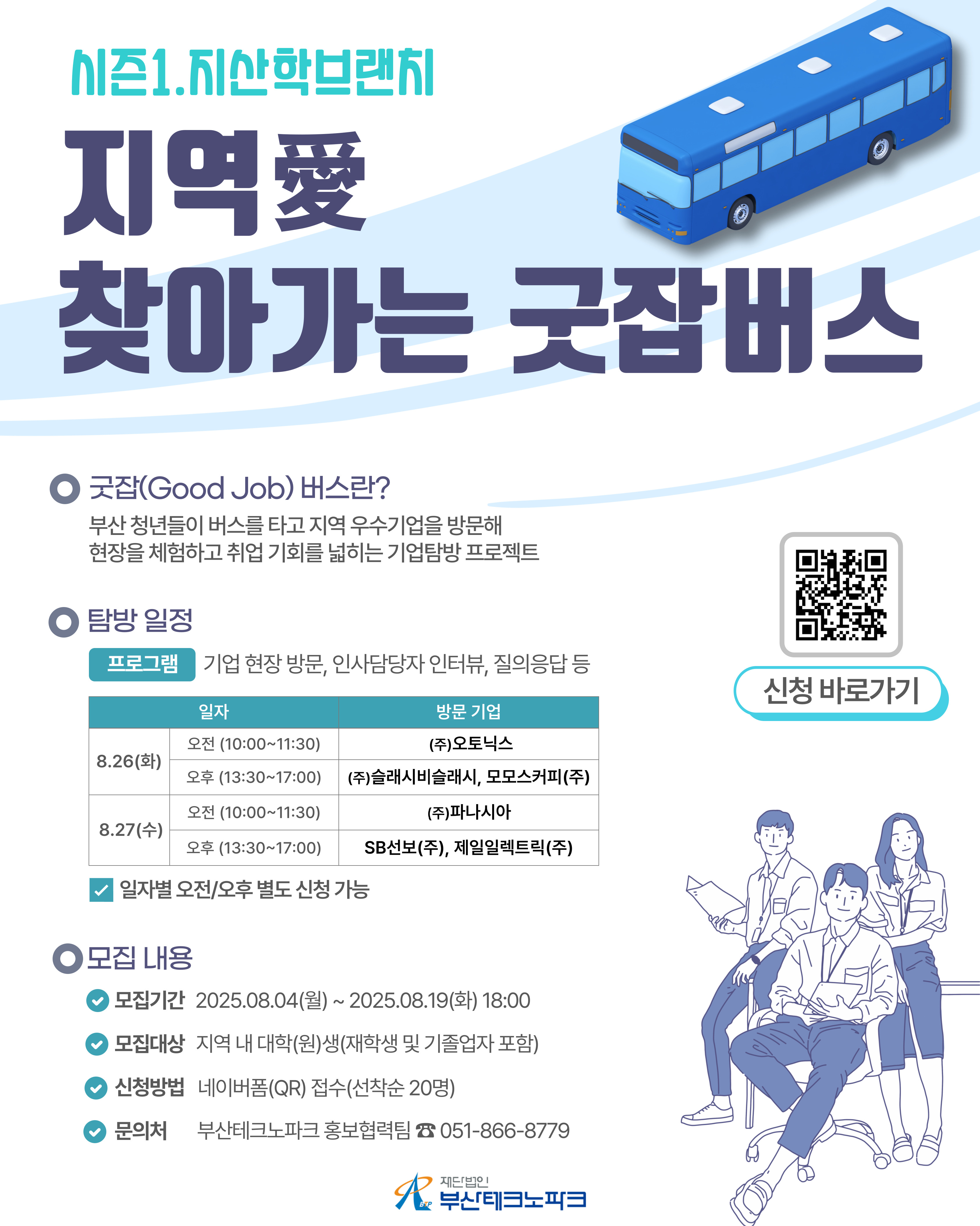 지역(愛) 찾아가는 굿잡(Good Job)버스 시즌1(지산학 브랜치) 안내

일 시 2025년 8월 26일(화) ~ 27(수)
장 소 1) 8월26일(화) : (주)오토닉스, (주)슬래시비슬래시, 모모스커피(주)
      2) 8월27일(수) : (주)파나시아, 선보공업(주), 제일일렉트릭(주)
주 최 / 주 관 부산테크노파크
내 용 기업 현장 방문, 인사담당자 인터뷰 및 질의응답 등
문 의 처 부산테크노파크 홍보협력팀(051-866-8779)