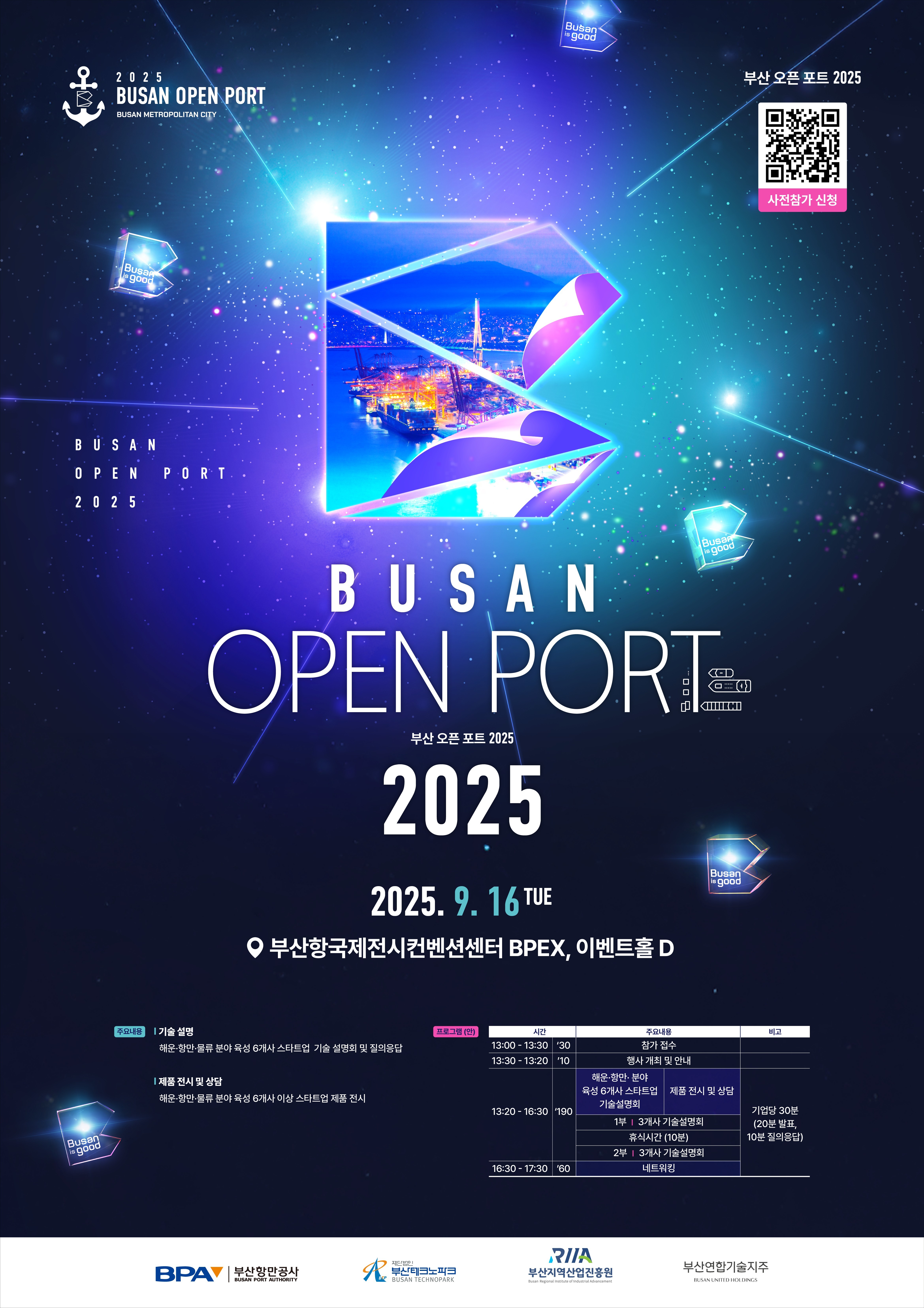Busan Open Port 2025 개최안내
일시장소9. 16(화) / 부산항국제전시컨벤션센터(BPEX) 이벤트홀 D
주최주관 부산항만공사(BPA), 부산테크노파크, 부산지역산업진흥원, 부산지역대학연합기술지주㈜
주요내용(기술설명) 해운·항만·물류 분야 육성 6개사 스타트업 기술 설명회 및 질의응답
(제품전시 및 상담) 해운·항만·물류 분야 육성 6개사 이상 스타트업 제품 전시